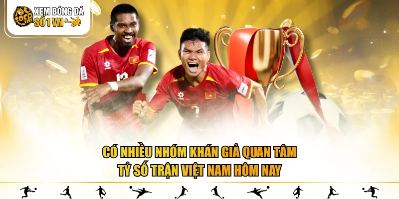 Có nhiều nhóm khán giả quan tâm tỷ số trận Việt Nam hôm nay